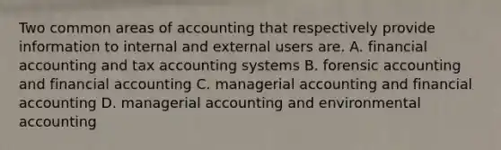 Two common areas of accounting that respectively provide information to internal and external users are. A. financial accounting and tax accounting systems B. forensic accounting and financial accounting C. managerial accounting and financial accounting D. managerial accounting and environmental accounting