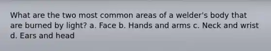 What are the two most common areas of a welder's body that are burned by light? a. Face b. Hands and arms c. Neck and wrist d. Ears and head