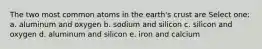 The two most common atoms in the earth's crust are Select one: a. aluminum and oxygen b. sodium and silicon c. silicon and oxygen d. aluminum and silicon e. iron and calcium