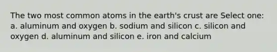 The two most common atoms in the earth's crust are Select one: a. aluminum and oxygen b. sodium and silicon c. silicon and oxygen d. aluminum and silicon e. iron and calcium