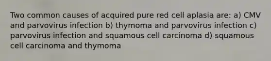 Two common causes of acquired pure red cell aplasia are: a) CMV and parvovirus infection b) thymoma and parvovirus infection c) parvovirus infection and squamous cell carcinoma d) squamous cell carcinoma and thymoma