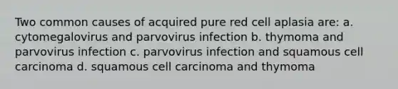 Two common causes of acquired pure red cell aplasia are: a. cytomegalovirus and parvovirus infection b. thymoma and parvovirus infection c. parvovirus infection and squamous cell carcinoma d. squamous cell carcinoma and thymoma