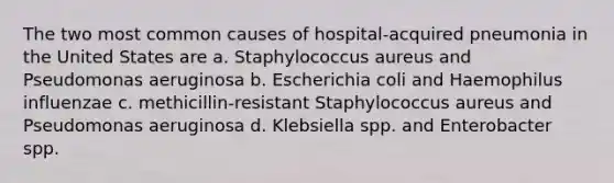 The two most common causes of hospital-acquired pneumonia in the United States are a. Staphylococcus aureus and Pseudomonas aeruginosa b. Escherichia coli and Haemophilus influenzae c. methicillin-resistant Staphylococcus aureus and Pseudomonas aeruginosa d. Klebsiella spp. and Enterobacter spp.