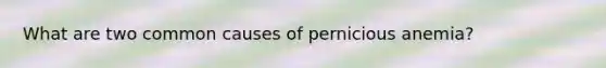 What are two common causes of pernicious anemia?