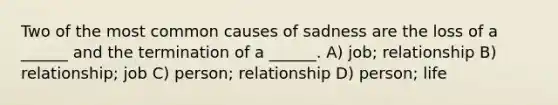 Two of the most common causes of sadness are the loss of a ______ and the termination of a ______. A) job; relationship B) relationship; job C) person; relationship D) person; life