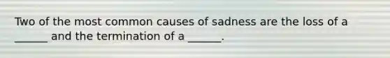 Two of the most common causes of sadness are the loss of a ______ and the termination of a ______.