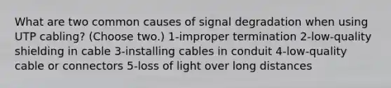 What are two common causes of signal degradation when using UTP cabling? (Choose two.) 1-improper termination 2-low-quality shielding in cable 3-installing cables in conduit 4-low-quality cable or connectors 5-loss of light over long distances