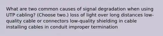 What are two common causes of signal degradation when using UTP cabling? (Choose two.) loss of light over long distances low-quality cable or connectors low-quality shielding in cable installing cables in conduit improper termination