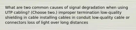 What are two common causes of signal degradation when using UTP cabling? (Choose two.) improper termination low-quality shielding in cable installing cables in conduit low-quality cable or connectors loss of light over long distances