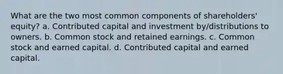 What are the two most common components of shareholders' equity? a. Contributed capital and investment by/distributions to owners. b. Common stock and retained earnings. c. Common stock and earned capital. d. Contributed capital and earned capital.