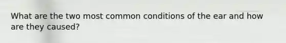 What are the two most common conditions of the ear and how are they caused?