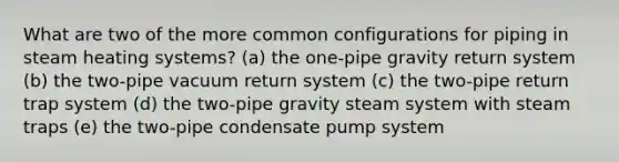 What are two of the more common configurations for piping in steam heating systems? (a) the one-pipe gravity return system (b) the two-pipe vacuum return system (c) the two-pipe return trap system (d) the two-pipe gravity steam system with steam traps (e) the two-pipe condensate pump system