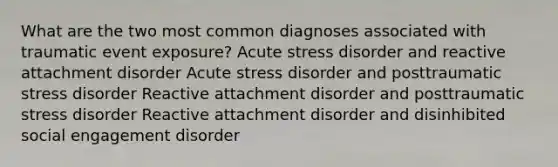 What are the two most common diagnoses associated with traumatic event exposure? Acute stress disorder and reactive attachment disorder Acute stress disorder and posttraumatic stress disorder Reactive attachment disorder and posttraumatic stress disorder Reactive attachment disorder and disinhibited social engagement disorder