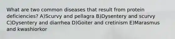 What are two common diseases that result from protein deficiencies? A)Scurvy and pellagra B)Dysentery and scurvy C)Dysentery and diarrhea D)Goiter and cretinism E)Marasmus and kwashiorkor