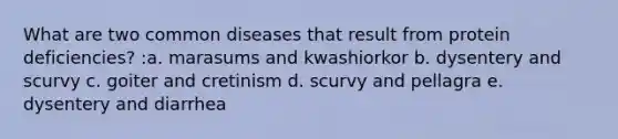 What are two common diseases that result from protein deficiencies? :a. marasums and kwashiorkor b. dysentery and scurvy c. goiter and cretinism d. scurvy and pellagra e. dysentery and diarrhea