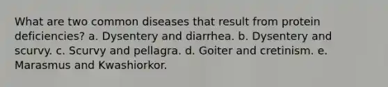 What are two common diseases that result from protein deficiencies? a. Dysentery and diarrhea. b. Dysentery and scurvy. c. Scurvy and pellagra. d. Goiter and cretinism. e. Marasmus and Kwashiorkor.