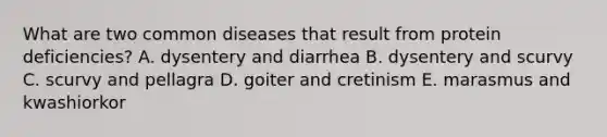 What are two common diseases that result from protein deficiencies? A. dysentery and diarrhea B. dysentery and scurvy C. scurvy and pellagra D. goiter and cretinism E. marasmus and kwashiorkor