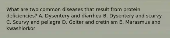 What are two common diseases that result from protein deficiencies? A. Dysentery and diarrhea B. Dysentery and scurvy C. Scurvy and pellagra D. Goiter and cretinism E. Marasmus and kwashiorkor