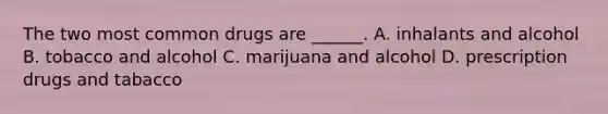 The two most common drugs are ______. A. inhalants and alcohol B. tobacco and alcohol C. marijuana and alcohol D. prescription drugs and tabacco