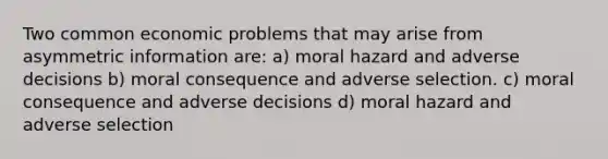 Two common economic problems that may arise from asymmetric information are: a) moral hazard and adverse decisions b) moral consequence and adverse selection. c) moral consequence and adverse decisions d) moral hazard and adverse selection