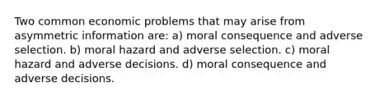 Two common economic problems that may arise from asymmetric information are: a) moral consequence and adverse selection. b) moral hazard and adverse selection. c) moral hazard and adverse decisions. d) moral consequence and adverse decisions.