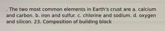 . The two most common elements in Earth's crust are a. calcium and carbon. b. iron and sulfur. c. chlorine and sodium. d. oxygen and silicon. 23. Composition of building block