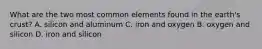 What are the two most common elements found in the earth's crust? A. silicon and aluminum C. iron and oxygen B. oxygen and silicon D. iron and silicon