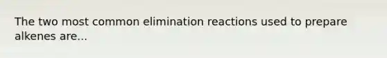 The two most common elimination reactions used to prepare alkenes are...