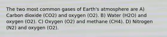 The two most common gases of <a href='https://www.questionai.com/knowledge/kRonPjS5DU-earths-atmosphere' class='anchor-knowledge'>earth's atmosphere</a> are A) Carbon dioxide (CO2) and oxygen (O2). B) Water (H2O) and oxygen (O2). C) Oxygen (O2) and methane (CH4). D) Nitrogen (N2) and oxygen (O2).