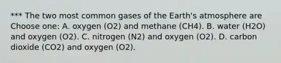 *** The two most common gases of the Earth's atmosphere are Choose one: A. oxygen (O2) and methane (CH4). B. water (H2O) and oxygen (O2). C. nitrogen (N2) and oxygen (O2). D. carbon dioxide (CO2) and oxygen (O2).