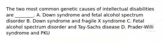 The two most common genetic causes of intellectual disabilities are ________. A. Down syndrome and fetal alcohol spectrum disorder B. Down syndrome and fragile X syndrome C. Fetal alcohol spectrum disorder and Tay-Sachs disease D. Prader-Willi syndrome and PKU