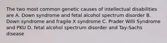 The two most common genetic causes of intellectual disabilities are A. Down syndrome and fetal alcohol spectrum disorder B. Down syndrome and fragile X syndrome C. Prader Willi Syndrome and PKU D. fetal alcohol spectrum disorder and Tay-Sachs disease