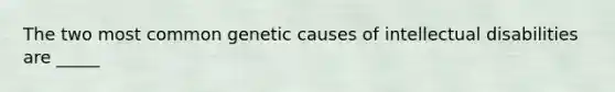 The two most common genetic causes of intellectual disabilities are _____