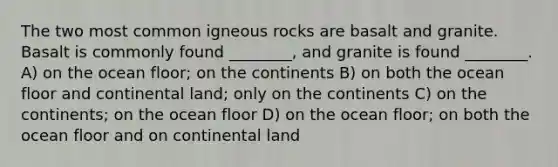 The two most common igneous rocks are basalt and granite. Basalt is commonly found ________, and granite is found ________. A) on the ocean floor; on the continents B) on both the ocean floor and continental land; only on the continents C) on the continents; on the ocean floor D) on the ocean floor; on both the ocean floor and on continental land