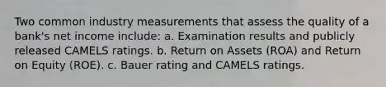 Two common industry measurements that assess the quality of a bank's net income include: a. Examination results and publicly released CAMELS ratings. b. Return on Assets (ROA) and Return on Equity (ROE). c. Bauer rating and CAMELS ratings.