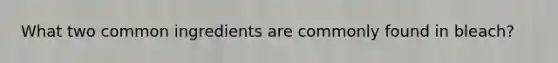 What two common ingredients are commonly found in bleach?
