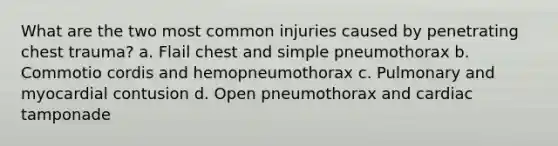 What are the two most common injuries caused by penetrating chest trauma? a. Flail chest and simple pneumothorax b. Commotio cordis and hemopneumothorax c. Pulmonary and myocardial contusion d. Open pneumothorax and cardiac tamponade