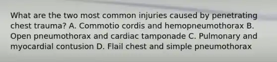 What are the two most common injuries caused by penetrating chest trauma? A. Commotio cordis and hemopneumothorax B. Open pneumothorax and cardiac tamponade C. Pulmonary and myocardial contusion D. Flail chest and simple pneumothorax