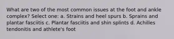 What are two of the most common issues at the foot and ankle complex? Select one: a. Strains and heel spurs b. Sprains and plantar fasciitis c. Plantar fasciitis and shin splints d. Achilles tendonitis and athlete's foot