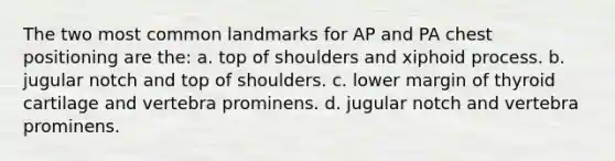 The two most common landmarks for AP and PA chest positioning are the: a. top of shoulders and xiphoid process. b. jugular notch and top of shoulders. c. lower margin of thyroid cartilage and vertebra prominens. d. jugular notch and vertebra prominens.