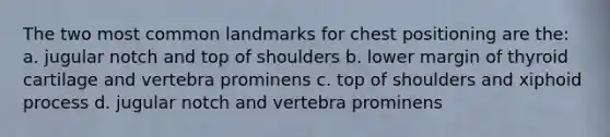 The two most common landmarks for chest positioning are the: a. jugular notch and top of shoulders b. lower margin of thyroid cartilage and vertebra prominens c. top of shoulders and xiphoid process d. jugular notch and vertebra prominens