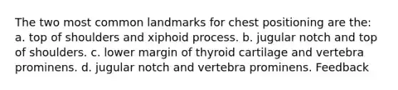 The two most common landmarks for chest positioning are the: a. top of shoulders and xiphoid process. b. jugular notch and top of shoulders. c. lower margin of thyroid cartilage and vertebra prominens. d. jugular notch and vertebra prominens. Feedback