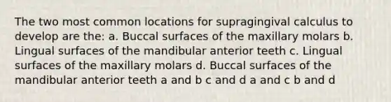 The two most common locations for supragingival calculus to develop are the: a. Buccal surfaces of the maxillary molars b. Lingual surfaces of the mandibular anterior teeth c. Lingual surfaces of the maxillary molars d. Buccal surfaces of the mandibular anterior teeth a and b c and d a and c b and d