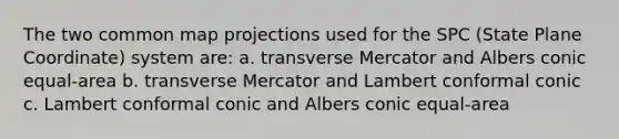 The two common map projections used for the SPC (State Plane Coordinate) system are: a. transverse Mercator and Albers conic equal-area b. transverse Mercator and Lambert conformal conic c. Lambert conformal conic and Albers conic equal-area