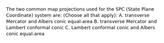 The two common map projections used for the SPC (State Plane Coordinate) system are: (Choose all that apply): A. transverse Mercator and Albers conic equal-area B. transverse Mercator and Lambert conformal conic C. Lambert conformal conic and Albers conic equal-area