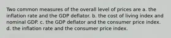 Two common measures of the overall level of prices are a. the inflation rate and the GDP deflator. b. the cost of living index and nominal GDP. c. the GDP deflator and the consumer price index. d. the inflation rate and the consumer price index.