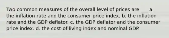 Two common measures of the overall level of prices are ___ a. the inflation rate and the consumer price index. b. the inflation rate and the GDP deflator. c. the GDP deflator and the consumer price index. d. the cost-of-living index and nominal GDP.