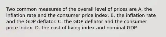 Two common measures of the overall level of prices are A. the inflation rate and the consumer price index. B. the inflation rate and the GDP deflator. C. the GDP deflator and the consumer price index. D. the cost of living index and nominal GDP.