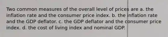 Two common measures of the overall level of prices are a. the inflation rate and the consumer price index. b. the inflation rate and the GDP deflator. c. the GDP deflator and the consumer price index. d. the cost of living index and nominal GDP.