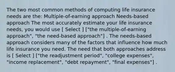 The two most common methods of computing life insurance needs are the: Multiple-of-earning approach Needs-based approach The most accurately estimate your life insurance needs, you would use [ Select ] ["the multiple-of-earning approach", "the need-based approach"] . The needs-based approach considers many of the factors that influence how much life insurance you need. The need that both approaches address is [ Select ] ["the readjustment period", "college expenses", "income replacement", "debt repayment", "final expenses"] .